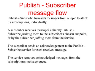 Publish - Subscriber
message flow
Publish - Subscribe forwards messages from a topic to all of
its subscriptions, individually.
A subscriber receives messages either by Publish -
Subscribe pushing them to the subscriber's chosen endpoint,
or by the subscriber pulling them from the service.
The subscriber sends an acknowledgement to the Publish -
Subscribe service for each received message.
The service removes acknowledged messages from the
subscription's message queue.
 
