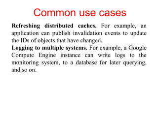 Common use cases
Refreshing distributed caches. For example, an
application can publish invalidation events to update
the IDs of objects that have changed.
Logging to multiple systems. For example, a Google
Compute Engine instance can write logs to the
monitoring system, to a database for later querying,
and so on.
 