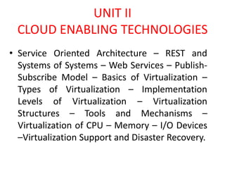 UNIT II
CLOUD ENABLING TECHNOLOGIES
• Service Oriented Architecture – REST and
Systems of Systems – Web Services – Publish-
Subscribe Model – Basics of Virtualization –
Types of Virtualization – Implementation
Levels of Virtualization – Virtualization
Structures – Tools and Mechanisms –
Virtualization of CPU – Memory – I/O Devices
–Virtualization Support and Disaster Recovery.
 