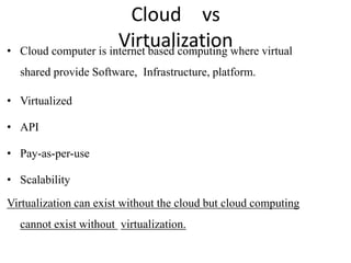 Cloud vs
Virtualization
• Cloud computer is internet based computing where virtual
shared provide Software, Infrastructure, platform.
• Virtualized
• API
• Pay-as-per-use
• Scalability
Virtualization can exist without the cloud but cloud computing
cannot exist without virtualization.
 