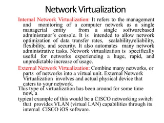 NetworkVirtualization
Internal Network Virtualization: It refers to the management
and monitoring of a computer network as a single
managerial entity from a single softwarebased
administrator’s console. It is intended to allow network
optimization of data transfer rates, scalability,reliability,
flexibility, and security. It also automates many network
administrative tasks. Network virtualization is specifically
useful for networks experiencing a huge, rapid, and
unpredictable increase of usage.
External Network Virtualization: Combine many networks, or
parts of networks into a virtual unit. External Network
Virtualization involves and actual physical device that
caters to your network.
This type of virtualization has been around for some time
now, a
typical example of this would be a CISCO networking switch
that provides VLAN (virtual LAN) capabilities through its
internal CISCO iOS software.
 