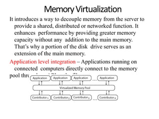 MemoryVirtualization
It introduces a way to decouple memory from the server to
provide a shared, distributed or networked function. It
enhances performance by providing greater memory
capacity without any addition to the main memory.
That’s why a portion of the disk drive serves as an
extension of the main memory.
Application level integration – Applications running on
connected computers directly connect to the memory
pool through an API or the file system.
 