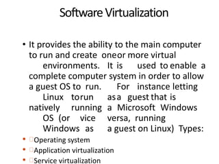SoftwareVirtualization
• It provides the ability to the main computer
to run and create oneor more virtual
environments. It is used to enable a
complete computer system in order to allow
a guest OS to run. For instance letting
Linux torun asa guest that is
natively running a Microsoft Windows
OS (or vice versa, running
Windows as a guest on Linux) Types:
• Operating system
• Application virtualization
• Service virtualization
 