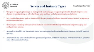 Server and Instance Types
• One goal of capacity planning is to make growth and shrinkage of capacity predictable. Greatly improve your
chances by standardizing on a few hardware types and then well characterizing those platforms.
• In a cloud infrastructure such as Amazon Web Server, the use of different machine instance sizes is an attempt to
create standard servers.
• Reducing the variability between servers makes it easier to troubleshoot problems and simpler to deploy and
configure new systems.
• As much as possible, you also should assign servers standardized roles and populate those servers with identical
services.
• A server with the same set of software, system configuration, and hardware should perform similarly if given the
same role in an infrastructure.
 