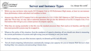 Server and Instance Types
• While you may not know what exactly EC2 Compute Unit or I/O Performance High means, at least we can measure
these performance claims and attach real numbers to them.
• Amazon says that an EC2 Compute Unit is the equivalent of a 1.0-1.2 GHz 2007 Opteron or 2007 Xeon processor, but
adds that “Over time, we may add or substitute measures that go into the definition of an EC2 Compute Unit, if we
find metrics that will give you a clearer picture of compute capacity.
• What they are saying essentially is that this was the standard processor their fleet used as its baseline, and that over
time more powerful systems may be swapped in.
• Whatever the reality of this situation, from the standpoint of capacity planning, all you should care about is measuring
the current performance of systems and right-sizing your provisioning to suit your needs.
• In cloud computing, you can often increase capacity on demand quickly and efficiently.
• Not all cloud computing infrastructures automatically manage your capacity for you as Amazon Web Service’s Auto
Scaling (http://aws.amazon.com/autoscaling/) feature does.
 