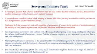 Server and Instance Types
• For example, Amazon Web Services’ infrastructure runs not only clients’ machine instances, but also Amazon.com’s
machine instances as well as Amazon.com’s partners’ instances.
• If you need more virtual servers on Black Monday to service Web sales, you may be out of luck unless you have an
SLA that guarantees you the additional capacity.
• Finding an SLA that you can rely on is still something of a crap shoot. If you are in the position of having to maintain
the integrity of your data for legal reasons, this imposes additional problems and constraints.
• Easy to get started and requires little up-front costs. However, cloud computing is not cheap. At the point where you
have a large cloud-based infrastructure, you may find that it is more expensive to have a metered per-use cost than to
own your own systems.
• The long-term efficiencies are realized in the reduced need for IT staff and management, the ability to react quickly to
business opportunities, and the freeing of a business from managing networked computer systems to concentrate on
their core businesses.
• The Total Cost of Ownership (TCO) of a cloud-based infrastructure might be beneficial, it might be difficult to
convince the people paying the bills that this is really so.
 