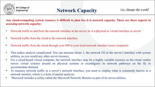 Network Capacity
Any cloud-computing system resource is difficult to plan for, it is network capacity. There are three aspects to
assessing network capacity:
• Network traffic to and from the network interface at the server, be it a physical or virtual interface or server
• Network traffic from the cloud to the network interface
• Network traffic from the cloud through your ISP to your local network interface (your computer)
• This makes analysis complicated. You can measure factor 1, the network I/O at the server’s interface with system
utilities, as you would any other server resource.
• For a cloud-based virtual computer, the network interface may be a highly variable resource as the cloud vendor
moves virtual systems around on physical systems or reconfigures its network pathways on the fly to
accommodate demand.
• To measure network traffic at a server’s network interface, you need to employ what is commonly known as a
network monitor, which is a form of packet analyzer.
• Microsoft includes a utility called the Microsoft Network Monitor as part of its server utilities,
 