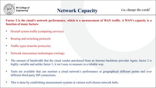 Network Capacity
Factor 2 is the cloud’s network performance, which is a measurement of WAN traffic. A WAN’s capacity is a
function of many factors:
• Overall system traffic (competing services)
• Routing and switching protocols
• Traffic types (transfer protocols)
• Network interconnect technologies (wiring)
• The amount of bandwidth that the cloud vendor purchased from an Internet backbone provider Again, factor 2 is
highly variable and unlike factor 1, it isn’t easy to measure in a reliable way.
• Tools are available that can monitor a cloud network’s performance at geographical different points and over
different third-party ISP connections.
• This is done by establishing measurement systems at various well-chosen network hubs.
 