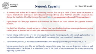 Network Capacity
• A company that makes WAN network monitoring software, has set up a series of these points of presence at
various Internet hubs and uses its networking monitoring software called PathView Cloud to collect data in a
display that it calls the Cloud Performance Scorecard (http://www.apparentnetworks.com/CPC/scorecard.aspx).
• Figure shows this Web page populated with statistics for some of the cloud vendors that Apparent Networks
monitors.
• Use PathView Cloud as a hosted service to evaluate your own cloud application’s network performance at these
various points of presence and to create your own scorecard of a cloud network.
• Current pricing for the service is $5 per network path per month. The company also sells a small appliance that you
can insert at locations of your choice and with which you can perform your own network monitoring.
• The last factor, factor 3, is the connection from the backbone through your ISP to your local system, a.k.a.
• Internet connection is more like an intelligently managed thin straw that you are desperately trying to suck
information out of. So Factor 3 is measurable, even if the result of the measurement isn’t very encouraging,
especially to your wallet.
 