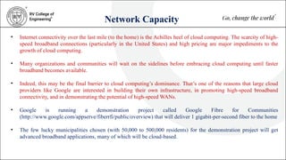 Network Capacity
• Internet connectivity over the last mile (to the home) is the Achilles heel of cloud computing. The scarcity of high-
speed broadband connections (particularly in the United States) and high pricing are major impediments to the
growth of cloud computing.
• Many organizations and communities will wait on the sidelines before embracing cloud computing until faster
broadband becomes available.
• Indeed, this may be the final barrier to cloud computing’s dominance. That’s one of the reasons that large cloud
providers like Google are interested in building their own infrastructure, in promoting high-speed broadband
connectivity, and in demonstrating the potential of high-speed WANs.
• Google is running a demonstration project called Google Fibre for Communities
(http://www.google.com/appserve/fiberrfi/public/overview) that will deliver 1 gigabit-per-second fiber to the home
• The few lucky municipalities chosen (with 50,000 to 500,000 residents) for the demonstration project will get
advanced broadband applications, many of which will be cloud-based.
 