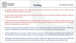 Scaling
• In capacity planning, after you have made the decision that you need more resources, you are faced with the
fundamental choice of scaling your systems.
• You can either scale vertically (scale up) or scale horizontally (scale out), and each method is broadly suitable for
different types of applications.
• To scale vertically, you add resources to a system to make it more powerful. For example, during scaling up, you
might replace a node in a cloud-based system that has a dual-processor machine instance equivalence with a quad-
processor machine instance equivalence.
• You also can scale up when you add more memory, more network throughput, and other resources to a single node.
Scaling out indefinitely eventually leads you to an architecture with a single powerful supercomputer.
• Vertical scaling allows you to use a virtual system to run more virtual machines (operating system instance), run
more daemons on the same machine instance, or take advantage of more RAM (memory) and faster compute times.
• Applications that benefit from being scaled up vertically include those applications that are processor-limited such
as rendering or memory-limited such as certain database operations—queries against an in-memory index.
 