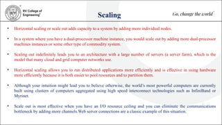 Scaling
• Horizontal scaling or scale out adds capacity to a system by adding more individual nodes.
• In a system where you have a dual-processor machine instance, you would scale out by adding more dual-processor
machines instances or some other type of commodity system.
• Scaling out indefinitely leads you to an architecture with a large number of servers (a server farm), which is the
model that many cloud and grid computer networks use.
• Horizontal scaling allows you to run distributed applications more efficiently and is effective in using hardware
more efficiently because it is both easier to pool resources and to partition them.
• Although your intuition might lead you to believe otherwise, the world’s most powerful computers are currently
built using clusters of computers aggregated using high speed interconnect technologies such as InfiniBand or
Myrinet.
• Scale out is most effective when you have an I/O resource ceiling and you can eliminate the communications
bottleneck by adding more channels.Web server connections are a classic example of this situation.
 