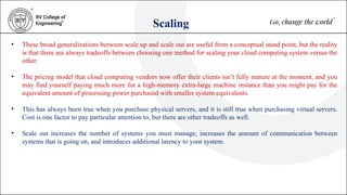 Scaling
• These broad generalizations between scale up and scale out are useful from a conceptual stand point, but the reality
is that there are always tradeoffs between choosing one method for scaling your cloud computing system versus the
other.
• The pricing model that cloud computing vendors now offer their clients isn’t fully mature at the moment, and you
may find yourself paying much more for a high-memory extra-large machine instance than you might pay for the
equivalent amount of processing power purchased with smaller system equivalents.
• This has always been true when you purchase physical servers, and it is still true when purchasing virtual servers.
Cost is one factor to pay particular attention to, but there are other tradeoffs as well.
• Scale out increases the number of systems you must manage, increases the amount of communication between
systems that is going on, and introduces additional latency to your system.
 