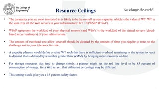 Resource Ceilings
• The parameter you are most interested in is likely to be the overall system capacity, which is the value of WT. WT is
the sum over all the Web servers in your infrastructure: WT = Σ(WSnP W SnV).
• WSnP represents the workload of your physical server(s) and WSnV is the workload of the virtual servers (cloud-
based server instances) of your infrastructure.
• The amount of overhead you allow yourself should be dictated by the amount of time you require to react to the
challenge and to your tolerance for risk.
• A capacity planner would define a value WT such that there is sufficient overhead remaining in the system to react
to demand that is defined by a number greater than WMAX by bringing more resources on-line.
• For storage resources that tend to change slowly, a planner might set the red line level to be 85 percent of
consumption of storage; for a Web server, that utilization percentage may be different.
• This setting would give you a 15-percent safety factor.
 