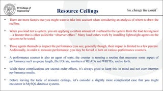Resource Ceilings
• There are more factors that you might want to take into account when considering an analysis of where to draw the
red line.
• When you load test a system, you are applying a certain amount of overhead to the system from the load testing tool
—a feature that is often called the “observer effect.” Many load testers work by installing lightweight agents on the
systems to be tested.
• Those agents themselves impact the performance you see; generally though, their impact is limited to a few percent.
Additionally, in order to measure performance, you may be forced to turn on various performance counters.
• A performance counter is also an agent of sorts; the counter is running a routine that measures some aspect of
performance such as queue length, file I/O rate, numbers of READs and WRITEs, and so forth.
• While these complications are second order effects, it’s always good to keep this in mind and not over-interpret
performance results.
• Before leaving the topic of resource ceilings, let’s consider a slightly more complicated case that you might
encounter in MySQL database systems.
 