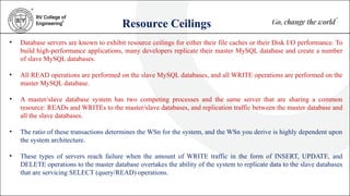 Resource Ceilings
• Database servers are known to exhibit resource ceilings for either their file caches or their Disk I/O performance. To
build high-performance applications, many developers replicate their master MySQL database and create a number
of slave MySQL databases.
• All READ operations are performed on the slave MySQL databases, and all WRITE operations are performed on the
master MySQL database.
• A master/slave database system has two competing processes and the same server that are sharing a common
resource: READs and WRITEs to the master/slave databases, and replication traffic between the master database and
all the slave databases.
• The ratio of these transactions determines the WSn for the system, and the WSn you derive is highly dependent upon
the system architecture.
• These types of servers reach failure when the amount of WRITE traffic in the form of INSERT, UPDATE, and
DELETE operations to the master database overtakes the ability of the system to replicate data to the slave databases
that are servicing SELECT (query/READ) operations.
 