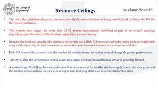 Resource Ceilings
• The more slave databases there are, the more actively the master database is being modified and the lower the WS for
the master database is.
• This system may support no more than 25-35 percent transactional workload as part of its overall capacity,
depending upon the nature of the database application you are running.
• Increase the working capacity of a database server that has a Disk I/O resource ceiling by using more powerful disk
arrays and improving the interconnection or network connection used to connect the server to its disks.
• Disk I/O is particularly sensitive to the number of spindles in use, so having more disks equals greater performance.
• Ability to alter the performance of disk assets in a virtual or cloud-based database server is generally limited.
• A master/slave MySQL replication architectural scheme is used for smaller database applications. As sites grow and
the number of transactions increases, developers tend to deploy databases in a federated architecture.
 