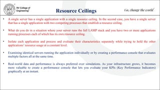Resource Ceilings
• A single server has a single application with a single resource ceiling. In the second case, you have a single server
that has a single application with two competing processes that establish a resource ceiling.
• What do you do in a situation where your server runs the full LAMP stack and you have two or more applications
running processes each of which has its own resource ceiling.
• Isolate each application and process and evaluate their characteristics separately while trying to hold the other
applications’ resource usage at a constant level.
• Examining identical servers running the application individually or by creating a performance console that evaluates
multiple factors all at the same time.
• Real-world data and performance is always preferred over simulations. As your infrastructure grows, it becomes
more valuable to create a performance console that lets you evaluate your KPIs (Key Performance Indicators)
graphically at an instant.
 