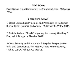 TEXT BOOK:
Essentials of cloud Computing: K. Chandrasekhran, CRC press,
2014
REFERENCE BOOKS:
1. Cloud Computing: Principles and Paradigms by Rajkumar
Buyya, James Broberg and Andrzej M. Goscinski, Wiley, 2011.
2. Distributed and Cloud Computing, Kai Hwang, Geoffery C.
Fox, Jack J. Dongarra, Elsevier, 2012.
3.Cloud Security and Privacy: An Enterprise Perspective on
Risks and Compliance, Tim Mather, Subra Kumaraswamy,
Shahed Latif, O’Reilly, SPD, rp2011.
 