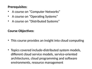 Prerequisites:
• A course on “Computer Networks”
• A course on “Operating Systems”
• A course on “Distributed Systems”
Course Objectives:
• This course provides an insight into cloud computing
• Topics covered include-distributed system models,
different cloud service models, service-oriented
architectures, cloud programming and software
environments, resource management
 