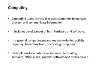 Computing
• Computing is any activity that uses computers to manage,
process, and communicate information.
• It includes development of both hardware and software.
• In a general computing means any goal-oriented activity
requiring, benefiting from, or creating computers.
• Examples include enterprise software, accounting
software, office suites, graphics software and media player
 
