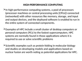 In high-performance computing systems, a pool of processors
(processor machines or central processing units [CPUs]) connected
(networked) with other resources like memory, storage, and input
and output devices, and the deployed software is enabled to run in
the entire system of connected components.
Examples of HPC include a small cluster of desktop computers or
personal computers (PCs) to the fastest supercomputers. HPC
systems are normally found in those applications where it is
required to use or solve scientific problems
Scientific examples such as protein folding in molecular biology
and studies on developing models and applications based on
nuclear fusion are worth noting as potential applications for HPC.
HIGH-PERFORMANCE COMPUTING
 