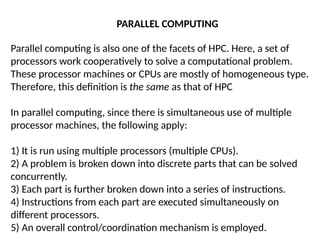 Parallel computing is also one of the facets of HPC. Here, a set of
processors work cooperatively to solve a computational problem.
These processor machines or CPUs are mostly of homogeneous type.
Therefore, this definition is the same as that of HPC
In parallel computing, since there is simultaneous use of multiple
processor machines, the following apply:
1) It is run using multiple processors (multiple CPUs).
2) A problem is broken down into discrete parts that can be solved
concurrently.
3) Each part is further broken down into a series of instructions.
4) Instructions from each part are executed simultaneously on
different processors.
5) An overall control/coordination mechanism is employed.
PARALLEL COMPUTING
 