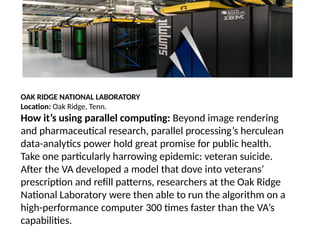 OAK RIDGE NATIONAL LABORATORY
Location: Oak Ridge, Tenn.
How it’s using parallel computing: Beyond image rendering
and pharmaceutical research, parallel processing’s herculean
data-analytics power hold great promise for public health.
Take one particularly harrowing epidemic: veteran suicide.
After the VA developed a model that dove into veterans’
prescription and refill patterns, researchers at the Oak Ridge
National Laboratory were then able to run the algorithm on a
high-performance computer 300 times faster than the VA’s
capabilities.
 