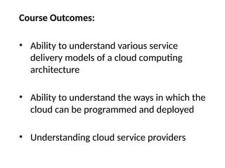 Course Outcomes:
• Ability to understand various service
delivery models of a cloud computing
architecture
• Ability to understand the ways in which the
cloud can be programmed and deployed
• Understanding cloud service providers
 
