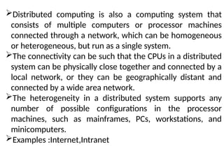 Distributed computing is also a computing system that
consists of multiple computers or processor machines
connected through a network, which can be homogeneous
or heterogeneous, but run as a single system.
The connectivity can be such that the CPUs in a distributed
system can be physically close together and connected by a
local network, or they can be geographically distant and
connected by a wide area network.
The heterogeneity in a distributed system supports any
number of possible configurations in the processor
machines, such as mainframes, PCs, workstations, and
minicomputers.
Examples :Internet,Intranet
 