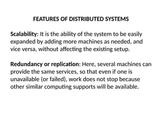 FEATURES OF DISTRIBUTED SYSTEMS
Scalability: It is the ability of the system to be easily
expanded by adding more machines as needed, and
vice versa, without affecting the existing setup.
Redundancy or replication: Here, several machines can
provide the same services, so that even if one is
unavailable (or failed), work does not stop because
other similar computing supports will be available.
 