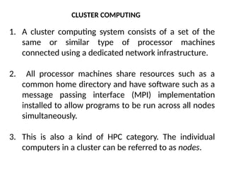 CLUSTER COMPUTING
1. A cluster computing system consists of a set of the
same or similar type of processor machines
connected using a dedicated network infrastructure.
2. All processor machines share resources such as a
common home directory and have software such as a
message passing interface (MPI) implementation
installed to allow programs to be run across all nodes
simultaneously.
3. This is also a kind of HPC category. The individual
computers in a cluster can be referred to as nodes.
 