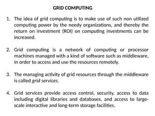 1. The idea of grid computing is to make use of such non utilized
computing power by the needy organizations, and thereby the
return on investment (ROI) on computing investments can be
increased.
2. Grid computing is a network of computing or processor
machines managed with a kind of software such as middleware,
in order to access and use the resources remotely.
3. The managing activity of grid resources through the middleware
is called grid services.
4. Grid services provide access control, security, access to data
including digital libraries and databases, and access to large-
scale interactive and long-term storage facilities.
GRID COMPUTING
 