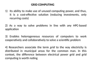 GRID COMPUTING
1) Its ability to make use of unused computing power, and thus,
it is a cost-effective solution (reducing investments, only
recurring costs)
2) As a way to solve problems in line with any HPC-based
application
3) Enables heterogeneous resources of computers to work
cooperatively and collaboratively to solve a scientific problem
4) Researchers associate the term grid to the way electricity is
distributed in municipal areas for the common man. In this
context, the difference between electrical power grid and grid
computing is worth noting
 