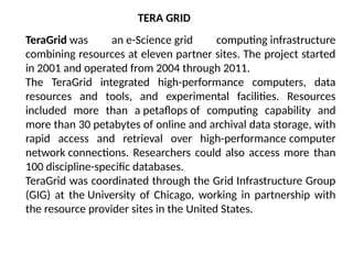 TeraGrid was an e-Science grid computing infrastructure
combining resources at eleven partner sites. The project started
in 2001 and operated from 2004 through 2011.
The TeraGrid integrated high-performance computers, data
resources and tools, and experimental facilities. Resources
included more than a petaflops of computing capability and
more than 30 petabytes of online and archival data storage, with
rapid access and retrieval over high-performance computer
network connections. Researchers could also access more than
100 discipline-specific databases.
TeraGrid was coordinated through the Grid Infrastructure Group
(GIG) at the University of Chicago, working in partnership with
the resource provider sites in the United States.
TERA GRID
 