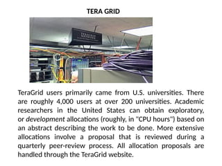 TERA GRID
TeraGrid users primarily came from U.S. universities. There
are roughly 4,000 users at over 200 universities. Academic
researchers in the United States can obtain exploratory,
or development allocations (roughly, in "CPU hours") based on
an abstract describing the work to be done. More extensive
allocations involve a proposal that is reviewed during a
quarterly peer-review process. All allocation proposals are
handled through the TeraGrid website.
 
