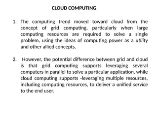 1. The computing trend moved toward cloud from the
concept of grid computing, particularly when large
computing resources are required to solve a single
problem, using the ideas of computing power as a utility
and other allied concepts.
2. However, the potential difference between grid and cloud
is that grid computing supports leveraging several
computers in parallel to solve a particular application, while
cloud computing supports -leveraging multiple resources,
including computing resources, to deliver a unified service
to the end user.
CLOUD COMPUTING
 