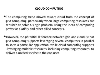 The computing trend moved toward cloud from the concept of
grid computing, particularly when large computing resources are
required to solve a single problem, using the ideas of computing
power as a utility and other allied concepts.
However, the potential difference between grid and cloud is that
grid computing supports leveraging several computers in parallel
to solve a particular application, while cloud computing supports
-leveraging multiple resources, including computing resources, to
deliver a unified service to the end user.
CLOUD COMPUTING
 
