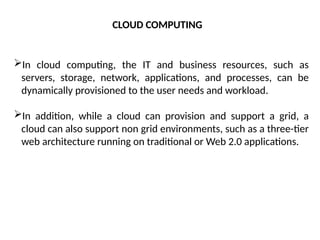 In cloud computing, the IT and business resources, such as
servers, storage, network, applications, and processes, can be
dynamically provisioned to the user needs and workload.
In addition, while a cloud can provision and support a grid, a
cloud can also support non grid environments, such as a three-tier
web architecture running on traditional or Web 2.0 applications.
CLOUD COMPUTING
 