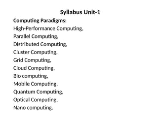 Syllabus Unit-1
Computing Paradigms:
High-Performance Computing,
Parallel Computing,
Distributed Computing,
Cluster Computing,
Grid Computing,
Cloud Computing,
Bio computing,
Mobile Computing,
Quantum Computing,
Optical Computing,
Nano computing.
 