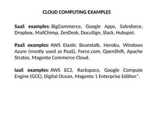 CLOUD COMPUTING EXAMPLES
SaaS examples: BigCommerce, Google Apps, Salesforce,
Dropbox, MailChimp, ZenDesk, DocuSign, Slack, Hubspot.
PaaS examples: AWS Elastic Beanstalk, Heroku, Windows
Azure (mostly used as PaaS), Force.com, OpenShift, Apache
Stratos, Magento Commerce Cloud.
IaaS examples: AWS EC2, Rackspace, Google Compute
Engine (GCE), Digital Ocean, Magento 1 Enterprise Edition*.
 