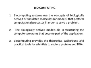 1. Biocomputing systems use the concepts of biologically
derived or simulated molecules (or models) that perform
computational processes in order to solve a problem.
2. The biologically derived models aid in structuring the
computer programs that become part of the application.
3. Biocomputing provides the theoretical background and
practical tools for scientists to explore proteins and DNA.
BIO COMPUTING
 