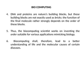 4. DNA and proteins are nature’s building blocks, but these
building blocks are not exactly used as bricks; the function of
the final molecule rather strongly depends on the order of
these blocks.
5. Thus, the biocomputing scientist works on inventing the
order suitable for various applications mimicking biology.
6. Biocomputing shall, therefore, lead to a better
understanding of life and the molecular causes of certain
diseases.
BIO COMPUTING
 