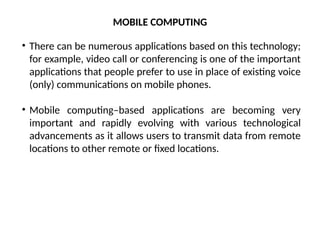 MOBILE COMPUTING
• There can be numerous applications based on this technology;
for example, video call or conferencing is one of the important
applications that people prefer to use in place of existing voice
(only) communications on mobile phones.
• Mobile computing–based applications are becoming very
important and rapidly evolving with various technological
advancements as it allows users to transmit data from remote
locations to other remote or fixed locations.
 
