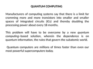QUANTUM COMPUTING
Manufacturers of computing systems say that there is a limit for
cramming more and more transistors into smaller and smaller
spaces of integrated circuits (ICs) and thereby doubling the
processing power about every 18 months.
This problem will have to be overcome by a new quantum
computing–based solution, wherein the dependence is on
quantum information, the rules that govern the subatomic world.
Quantum computers are millions of times faster than even our
most powerful supercomputers today.
 