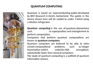 Quantum is based on superconducting qubits developed
by IBM Research in Zürich, Switzerland. The qubits in the
device shown here will be cooled to under 1 kelvin using
a dilution refrigerator.
Quantum computing is the use of quantum phenomena
such as superposition and entanglement to
perform computation.
Computers that perform quantum computations are
known as quantum computers.
Quantum computers are believed to be able to solve
certain computational problems, such as integer
factorization (which underlies RSA encryption),
substantially faster than classical computers.
The study of quantum computing is a subfield of quantum
information science.
QUANTUM COMPUTING
 