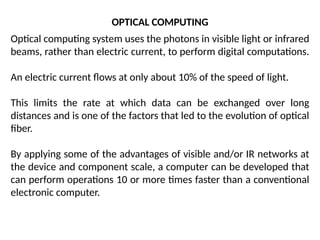 OPTICAL COMPUTING
Optical computing system uses the photons in visible light or infrared
beams, rather than electric current, to perform digital computations.
An electric current flows at only about 10% of the speed of light.
This limits the rate at which data can be exchanged over long
distances and is one of the factors that led to the evolution of optical
fiber.
By applying some of the advantages of visible and/or IR networks at
the device and component scale, a computer can be developed that
can perform operations 10 or more times faster than a conventional
electronic computer.
 