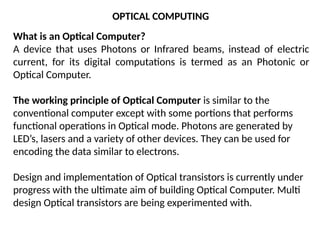 What is an Optical Computer?
A device that uses Photons or Infrared beams, instead of electric
current, for its digital computations is termed as an Photonic or
Optical Computer.
The working principle of Optical Computer is similar to the
conventional computer except with some portions that performs
functional operations in Optical mode. Photons are generated by
LED’s, lasers and a variety of other devices. They can be used for
encoding the data similar to electrons.
Design and implementation of Optical transistors is currently under
progress with the ultimate aim of building Optical Computer. Multi
design Optical transistors are being experimented with.
OPTICAL COMPUTING
 