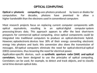OPTICAL COMPUTING
Optical or photonic computing uses photons produced by lasers or diodes for
computation. For decades, photons have promised to allow a
higher bandwidth than the electrons used in conventional computers
Most research projects focus on replacing current computer components with
optical equivalents, resulting in an optical digital computer system
processing binary data. This approach appears to offer the best short-term
prospects for commercial optical computing, since optical components could be
integrated into traditional computers to produce an optical-electronic hybrid.
However, optoelectronic devices lose 30% of their energy converting electronic
energy into photons and back; this conversion also slows the transmission of
messages. All-optical computers eliminate the need for optical-electrical-optical
(OEO) conversions, thus lessening the need for electrical power.
Application-specific devices, such as synthetic aperture radar (SAR) and optical
correlators, have been designed to use the principles of optical computing.
Correlators can be used, for example, to detect and track objects, and to classify
serial time-domain optical data.
 
