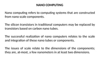 NANO COMPUTING
Nano computing refers to computing systems that are constructed
from nano scale components.
The silicon transistors in traditional computers may be replaced by
transistors based on carbon nano tubes.
The successful realization of nano computers relates to the scale
and integration of these nano tubes or components.
The issues of scale relate to the dimensions of the components;
they are, at-most, a few nanometers in at least two dimensions.
 